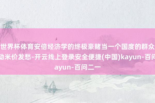 世界杯体育安倍经济学的终极豪赌当一个国度的群众运活动米价发愁-开云线上登录安全便捷(中国)kayun-百问二一