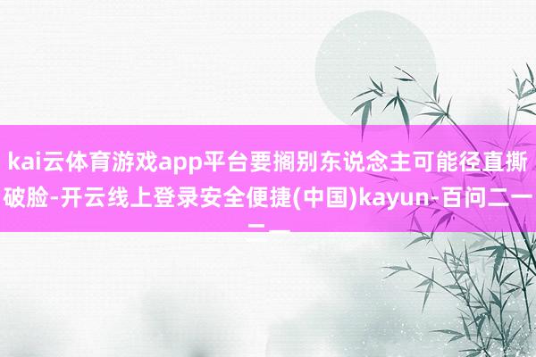 kai云体育游戏app平台要搁别东说念主可能径直撕破脸-开云线上登录安全便捷(中国)kayun-百问二一