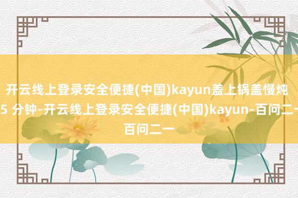 开云线上登录安全便捷(中国)kayun盖上锅盖慢炖 15 分钟-开云线上登录安全便捷(中国)kayun-百问二一