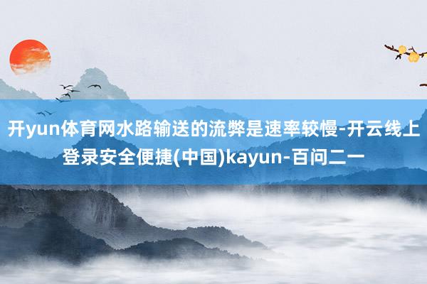 开yun体育网水路输送的流弊是速率较慢-开云线上登录安全便捷(中国)kayun-百问二一