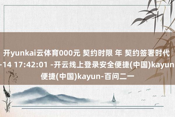 开yunkai云体育000元 契约时限 年 契约签署时代 2025-10-14 17:42:01 -开云线上登录安全便捷(中国)kayun-百问二一