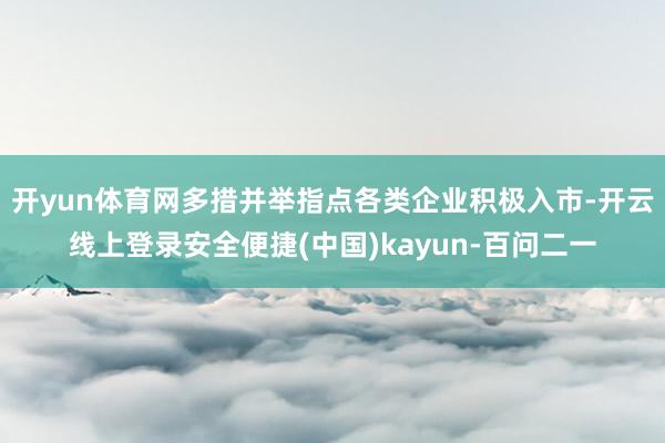 开yun体育网多措并举指点各类企业积极入市-开云线上登录安全便捷(中国)kayun-百问二一