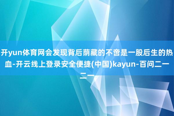 开yun体育网会发现背后荫藏的不啻是一股后生的热血-开云线上登录安全便捷(中国)kayun-百问二一