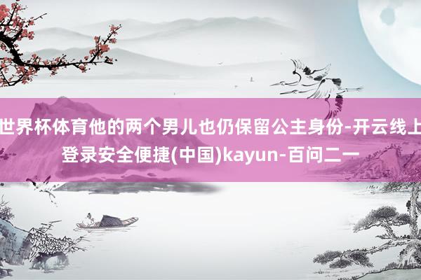 世界杯体育他的两个男儿也仍保留公主身份-开云线上登录安全便捷(中国)kayun-百问二一