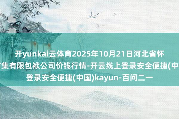 开yunkai云体育2025年10月21日河北省怀来县京西果菜批发市集有限包袱公司价钱行情-开云线上登录安全便捷(中国)kayun-百问二一