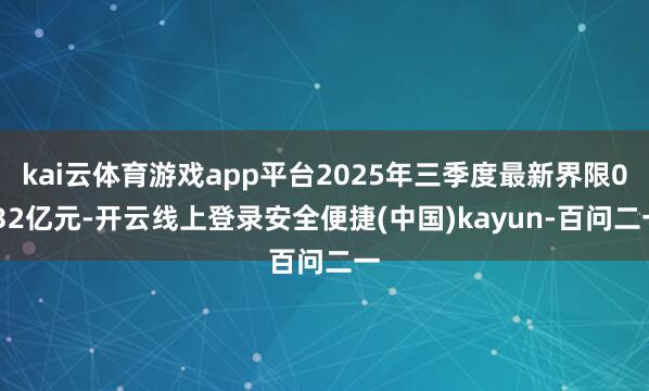 kai云体育游戏app平台2025年三季度最新界限0.32亿元-开云线上登录安全便捷(中国)kayun-百问二一